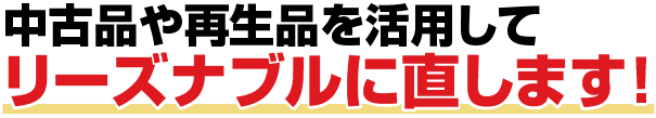 中古品や再生品を活用してリーズナブルに直します!